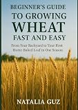 Beginner's Guide to Growing Wheat Fast and Easy: From Your Backyard to Your First Home-Baked Loaf in One Season