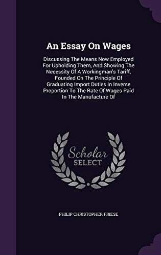An Essay On Wages: Discussing The Means Now Employed For Upholding Them, And Showing The Necessity Of A Workingman's Tariff, Founded On The Principle ... The Rate Of Wages Paid In The Manufacture Of