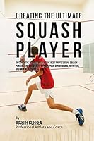 Creating the Ultimate Squash Player: Discover the Secrets Used by the Best Professional Squash Players and Coaches to Improve Your Conditioning, Nutrition, and Mental Toughness 1515346609 Book Cover