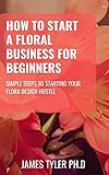  How To Start A Floral Business For Beginners: Simple Steps To Starting Your Floral Design Hustle (English Edition)
