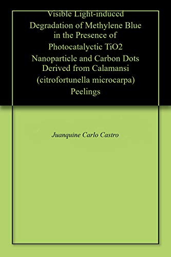 Visible Light-induced Degradation of Methylene Blue in the Presence of Photocatalyctic TiO2 Nanoparticle and Carbon Dots Derived from Calamansi (citrofortunella microcarpa) Peelings (English Edition)