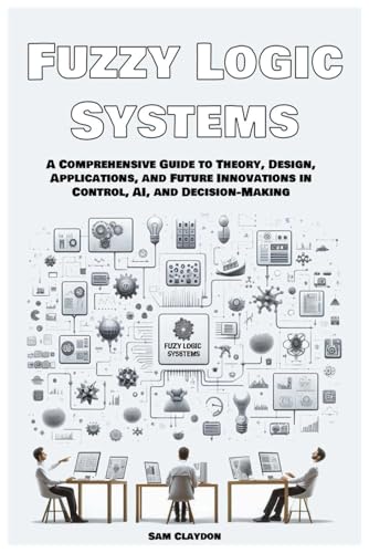 Fuzzy Logic Systems: A Comprehensive Guide to Theory, Design, Applications, and Future Innovations in Control, AI, and Decision-Making