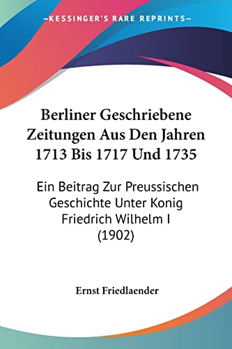 Berliner Geschriebene Zeitungen Aus Den Jahren 1713 Bis 1717 Und 1735: Ein Beitrag Zur Preussischen Geschichte Unter Konig Friedrich Wilhelm I (1902) (English and German Edition)