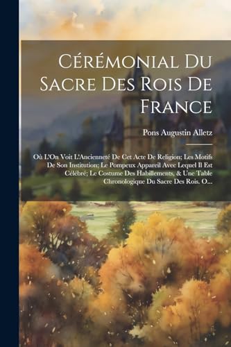 Cérémonial Du Sacre Des Rois De France: Où L'On Voit L'Ancienneté De Cet Acte De Religion; Les Motifs De Son Institution; Le Pompeux Appareil Avec ... Du Sacre Des Rois. O... (French Edition)