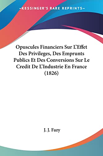 Opuscules Financiers Sur L'Effet Des Privileges, Des Emprunts Publics Et Des Conversions Sur Le Credit De L'Industrie En France (1826) (French Edition)