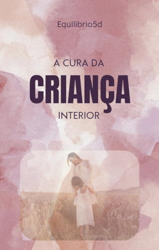 A Cura da Criança Interior : Revitalize Sua Alma: Passos Práticos para Curar a Criança Ferida