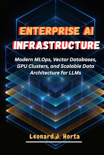 ENTERPRISE AI INFRASTRUCTURE: Modern MLOps, Vector Databases, GPU Clusters, and Scalable Data Architecture for LLMs (The Enterprise AI Architect’s Handbook)