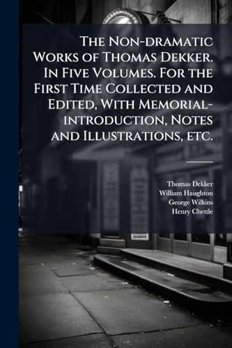 The Non-dramatic Works of Thomas Dekker. In Five Volumes. For the First Time Collected and Edited, With Memorial-introduction, Notes and Illustrations, etc.
