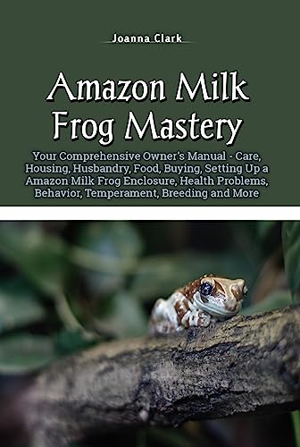 Amazon Milk Frog Mastery: Your Comprehensive Owner’s Manual – Care, Housing, Husbandry, Food, Buying, Setting Up a Amazon Milk Frog Enclosure, Health Problems, … Behavior, Temperament, Breeding and More