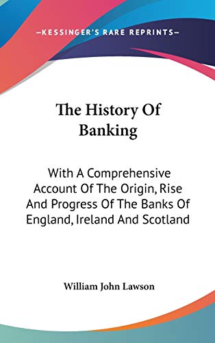 The History Of Banking: With A Comprehensive Account Of The Origin, Rise And Progress Of The Banks Of England, Ireland And Scotland