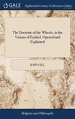 The Doctrine of the Wheels, in the Visions of Ezekiel, Opened and Explained: In a Sermon Preached to an Assembly of Ministers and Churches, at the ... ... April the 25th, 1765. By John Gill,