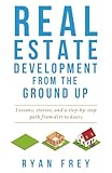 Real Estate Development From The Ground Up: Lessons, stories, and a step-by-step path from dirt to doors