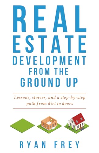 Real Estate Development From The Ground Up: Lessons, stories, and a step-by-step path from dirt to doors
