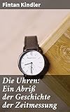 Die Uhren: Ein Abriß der Geschichte der Zeitmessung: Eine Reise durch die Zeit: Von Sonnenuhren zu Atomuhren - Fintan Kindler 
