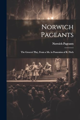 Norwich Pageants; the Grocers' Play, From a Ms. in Possession of R. Fitch