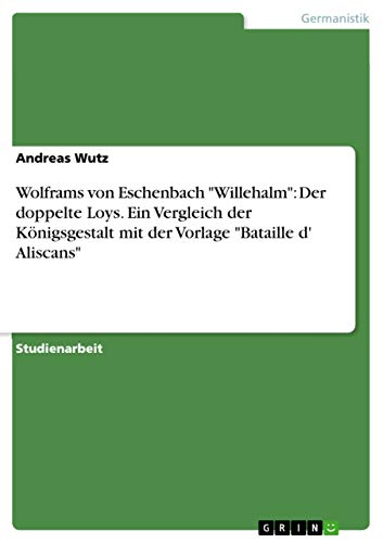 Wolframs von Eschenbach "Willehalm": Der doppelte Loys. Ein Vergleich der Königsgestalt mit der Vorlage "Bataille d' Aliscans" (German Edition)