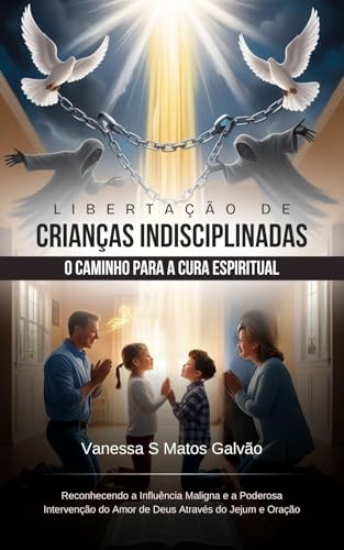 Libertação de Crianças Indisciplinadas O Caminho para a Cura Espiritual Reconhecendo a Influência Maligna e a Poderosa Intervenção do Amor de Deus Através do Jejum e Oração
