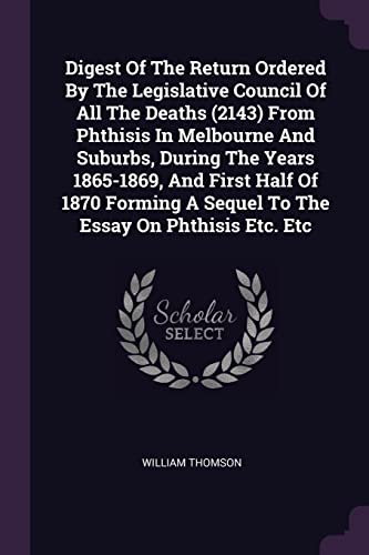 Digest Of The Return Ordered By The Legislative Council Of All The Deaths (2143) From Phthisis In Melbourne And Suburbs, During The Years 1865-1869, ... A Sequel To The Essay On Phthisis Etc. Etc