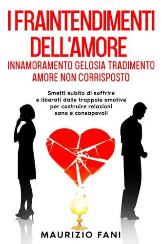 I FRAINTENDIMENTI DELL'AMORE INNAMORAMENTO GELOSIA TRADIMENTO AMORE NON CORRISPOSTO: Smetti subito di soffrire e liberati dalle trappole emotive per Costruire Relazioni Sane e Consapevo