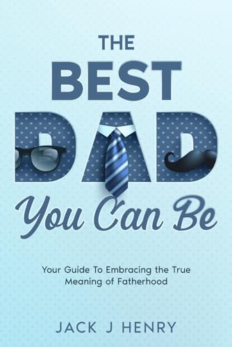 The Best Dad You Can Be: Your Guide to Embracing The True Meaning of Fatherhood