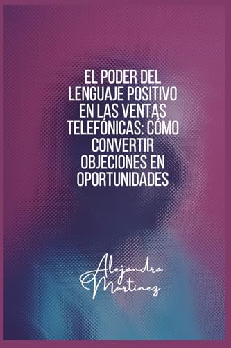 El Poder del Lenguaje Positivo en las Ventas Telefonicas: Como Convertir Objeciones en Oportunidades: Aprende a comunicarte con 