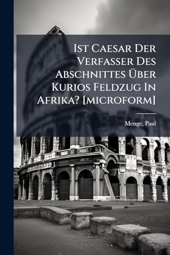 Ist Caesar Der Verfasser Des Abschnittes Über Kurios Feldzug In Afrika? [microform]: (caesar, De Bello Civili Ii, 23-44); Ein Beitrag Zur Caesarfrage; Teil I (German Edition)