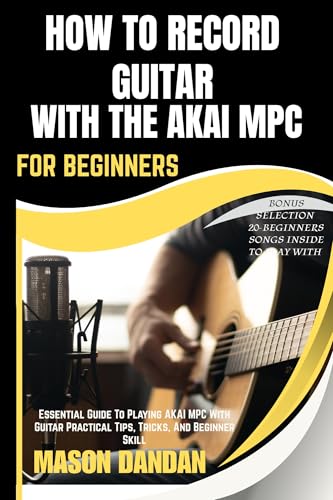 HOW TO RECORD GUITAR WITH THE AKAI MPC FOR BEGINNERS: Essential Guide To Playing AKAI MPC With Guitar Practical Tips, Tricks, And Beginner Skill