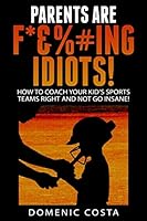 PARENTS ARE F*&%#ing IDIOTS!: How To Coach Your Kid's Sports Teams Right And Not Go Insane! 1507851391 Book Cover