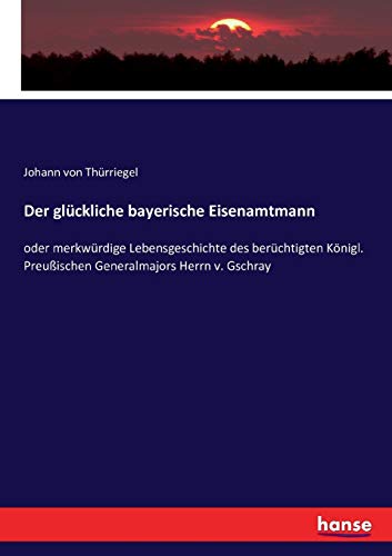 Der glückliche bayerische Eisenamtmann: oder merkwürdige Lebensgeschichte des berüchtigten Königl. Preußischen Generalmajors Herrn v. Gschray (German Edition)