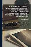  A True, Perfect, and Exact Catalogue of All the Comedies, Tragedies, Tragi-Comedies, Pastorals, Masques and Interludes, That Were Ever yet Printed and ... Either Buy or Sell at the Several Shops Of...