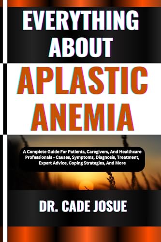 EVERYTHING ABOUT APLASTIC ANEMIA: A Complete Guide For Patients, Caregivers, And Healthcare Professionals - Causes, Symptoms, Diagnosis, Treatment, Expert Advice, Coping Strategies, And More