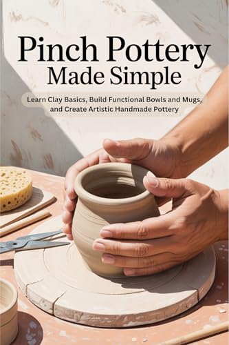 Pinch Pottery Made Simple: Learn Clay Basics, Build Functional Bowls and Mugs, and Create Artistic Handmade Pottery