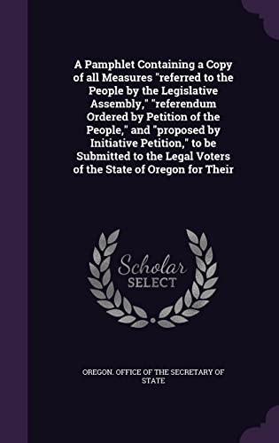 A Pamphlet Containing a Copy of all Measures "referred to the People by the Legislative Assembly," "referendum Ordered by Petition of the People," and ... Legal Voters of the State of Oregon for Their
