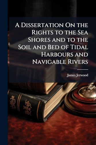 A Dissertation On the Rights to the Sea Shores and to the Soil and Bed of Tidal Harbours and Navigable Rivers: With Especial Reference to Mr. Serjeant ... Published Speech Upon the Same Subjects