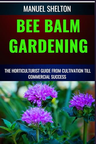 BEE BALM GARDENING HORTICULTURIST GUIDE FROM CULTIVATION TILL COMMMERCIAL SUCCESS: Bee Balm Mastery, Ultimate Guide To Cultivating, Marketing, And Profiting From Your Garden's Herbal Treasure Trove