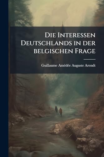 Die Interessen Deutschlands in der belgischen Frage: Mit Dokumenten über Stand und Bedeutung der Industrie und der Eisenbahnen in Belgien (German Edition)