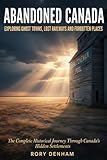 ABANDONED CANADA: Exploring Ghost Towns, Lost Railways, and Forgotten Places: The Complete Historical Journey Through Canada's Hidden Settlements – From Maritime Fishing Villages to Klondike Gold Rush Towns