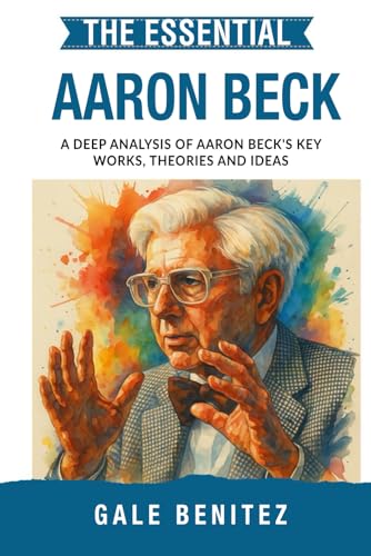 The Essential Aaron Beck: A Deep Analysis Of Aaron Beck'S Key Works, Theories And Ideas: Cbt, Cognitive Behavioural Therapy, Cognitive Distortions, ..