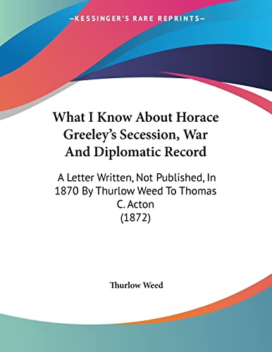 What I Know About Horace Greeley's Secession, War And Diplomatic Record: A Letter Written, Not Published, In 1870 By Thurlow Weed To Thomas C. Acton (1872)