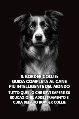 Il Border Collie: Guida Completa al Cane Più Intelligente del Mondo: Tutto Quello che Devi Sapere su Educazione, Addestramento e Cura del Tuo Border Collie