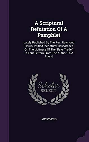 A Scriptural Refutation Of A Pamphlet: Lately Published By The Rev. Raymond Harris, Intitled "scriptural Researches On The Licitness Of The Slave Trade." In Four Letters From The Author To A Friend