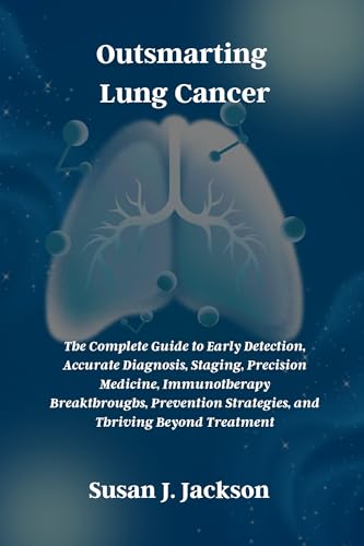 Outsmarting Lung Cancer: The Complete Guide to Early Detection, Accurate Diagnosis, Staging, Precision Medicine, Immunotherapy Breakthroughs, Prevention Strategies, and Thriving Beyond Treatment