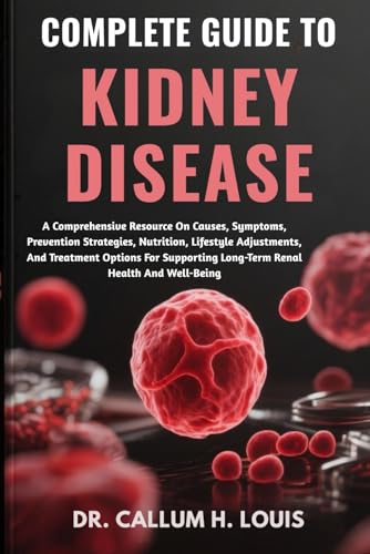 COMPLETE GUIDE TO KIDNEY DISEASE: A Comprehensive Resource On Causes, Symptoms, Prevention Strategies, Nutrition, Lifestyle Adjustments, And Treatment ... Long-Term Renal Health And Well-Being