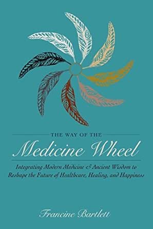 The Way of the Medicine Wheel: Integrating Modern Medicine & Ancient Wisdom to Reshape the Future of Healthcare, Healing, and Happiness