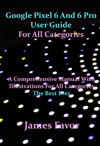 Google Pixel 6 And 6 Pro User Guide For All Categories: A Comprehensive Manual With Illustrations For All Categories. The Best Ever.