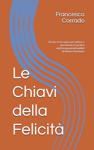 Le Chiavi della Felicità: Ciò che c'è da sapere per iniziare a sperimentare la pratica degli insegnamenti buddisti di Nichiren Daishonin