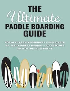 The Ultimate Paddle Boarding Guide: For Adults and Beginners + Inflatable vs. Solid Paddle Boards + Accessories Worth the Investment
