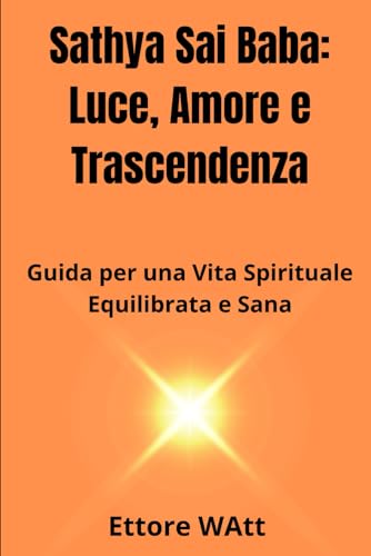 Sathya Sai Baba: Luce, Amore e Trascendenza: Guida per una Vita Spirituale Equilibrata e San