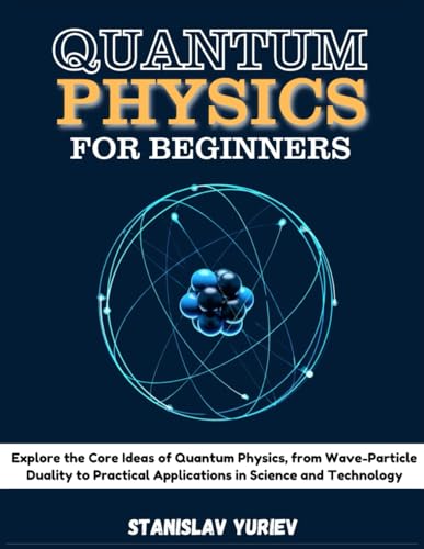 QUANTUM PHYSICS FOR BEGINNERS: Explore the Core Ideas of Quantum Physics, from Wave-Particle Duality to Practical Applications in Science and Technology