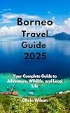 Borneo Travel Guide 2025: Your Complete Guide to Adventure, Wildlife, and Local Life (ULTIMATE TOURIST GUIDEBOOK)